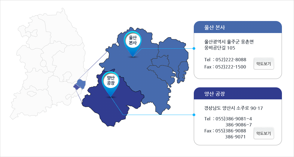 울산 본사 울산광역시 울주군 웅촌면 웅비공단길 105 Tel:052)222-8088 Fax:052)222-1500 양산 공장 경상남도 양산시 소주로 90-17 Tel:055)386-9081~4 386-9086~7 Fax:055)386-9088 386-9071